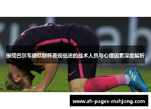 围绕巴尔韦德欧联杯表现低迷的战术人员与心理因素深度解析 围绕巴尔韦德欧联杯表现低迷的战术人员与心理因素深度解析