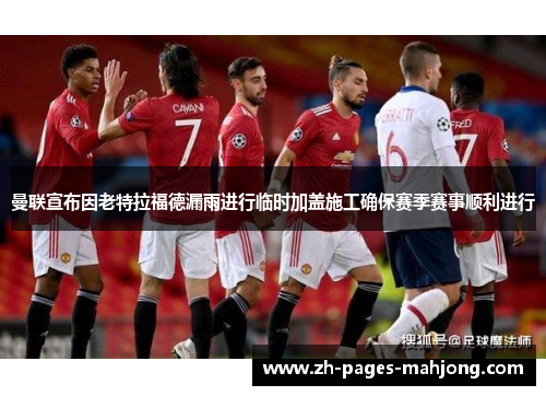 曼联宣布因老特拉福德漏雨进行临时加盖施工确保赛季赛事顺利进行 曼联宣布因老特拉福德漏雨进行临时加盖施工确保赛季赛事顺利进行